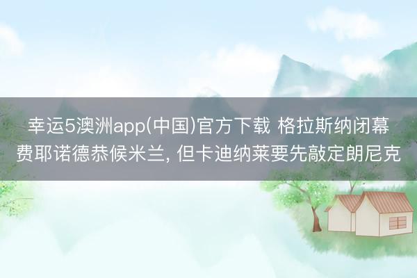 幸运5澳洲app(中国)官方下载 格拉斯纳闭幕费耶诺德恭候米兰, 但卡迪纳莱要先敲定朗尼克