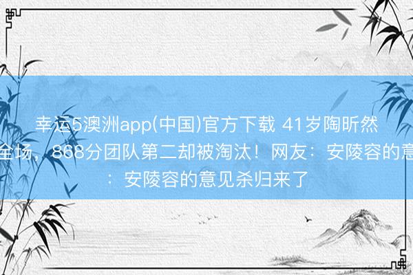 幸运5澳洲app(中国)官方下载 41岁陶昕然水袖舞惊艳全场,868分团队第二却被淘汰!网友:安陵容的意见杀归来了
