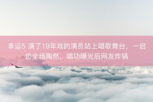 幸运5 演了19年戏的演员站上唱歌舞台,一启齿全场陶然,唱功曝光后网友炸锅
