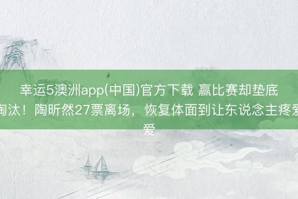 幸运5澳洲app(中国)官方下载 赢比赛却垫底淘汰！陶昕然27票离场，恢复体面到让东说念主疼爱