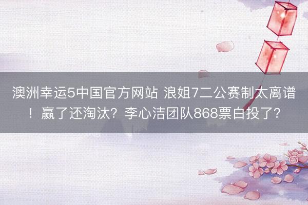 澳洲幸运5中国官方网站 浪姐7二公赛制太离谱！赢了还淘汰？李心洁团队868票白投了？