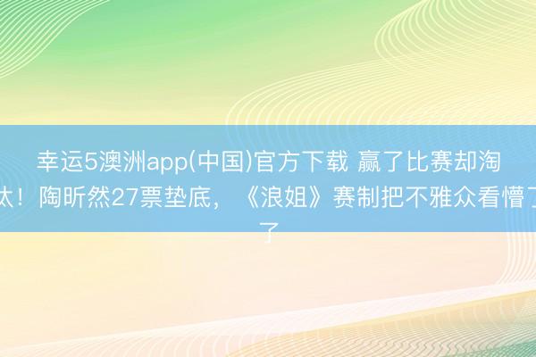 幸运5澳洲app(中国)官方下载 赢了比赛却淘汰！陶昕然27票垫底，《浪姐》赛制把不雅众看懵了