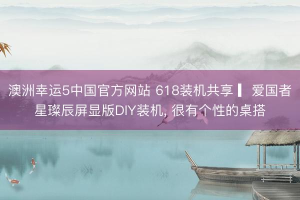 澳洲幸运5中国官方网站 618装机共享 ▎爱国者星璨辰屏显版DIY装机, 很有个性的桌搭