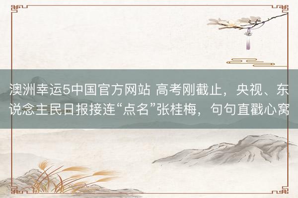 澳洲幸运5中国官方网站 高考刚截止,央视、东说念主民日报接连“点名”张桂梅,句句直戳心窝