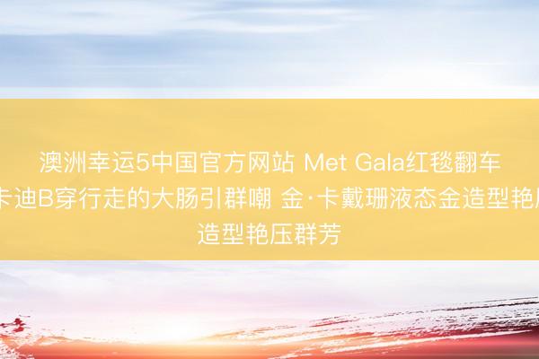 澳洲幸运5中国官方网站 Met Gala红毯翻车现场 卡迪B穿行走的大肠引群嘲 金·卡戴珊液态金造型艳压群芳