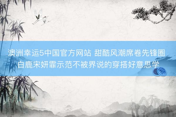 澳洲幸运5中国官方网站 甜酷风潮席卷先锋圈 白鹿宋妍霏示范不被界说的穿搭好意思学