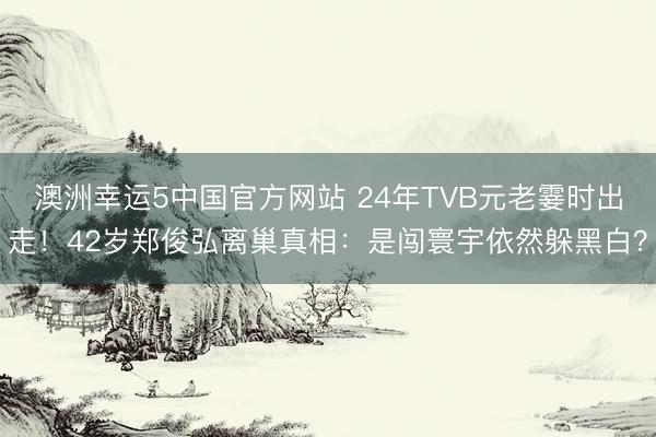 澳洲幸运5中国官方网站 24年TVB元老霎时出走!42岁郑俊弘离巢真相:是闯寰宇依然躲黑白?