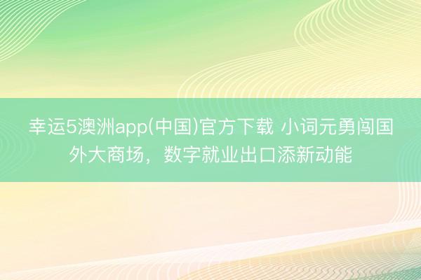 幸运5澳洲app(中国)官方下载 小词元勇闯国外大商场,数字就业出口添新动能