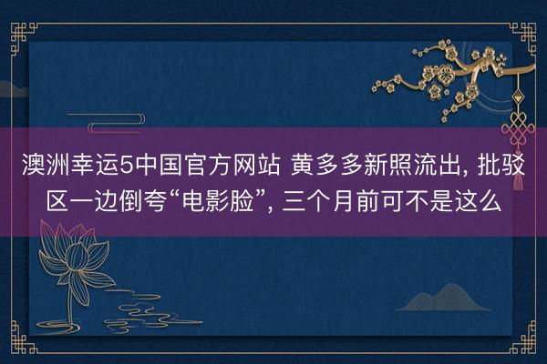 澳洲幸运5中国官方网站 黄多多新照流出, 批驳区一边倒夸“电影脸”, 三个月前可不是这么