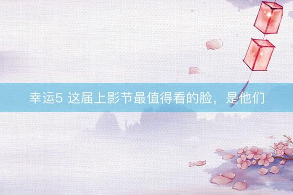幸运5 这届上影节最值得看的脸，是他们