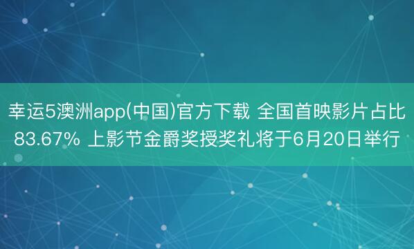 幸运5澳洲app(中国)官方下载 全国首映影片占比83.67% 上影节金爵奖授奖礼将于6月20日举行