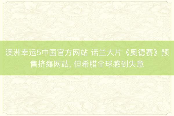 澳洲幸运5中国官方网站 诺兰大片《奥德赛》预售挤瘫网站, 但希腊全球感到失意