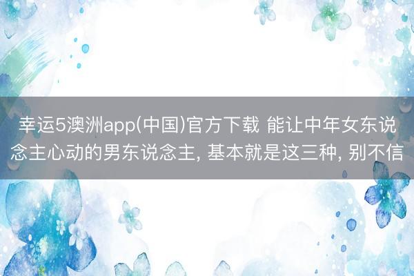 幸运5澳洲app(中国)官方下载 能让中年女东说念主心动的男东说念主, 基本就是这三种, 别不信