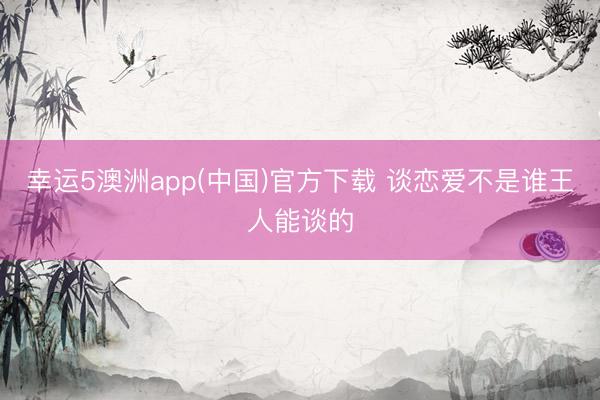 幸运5澳洲app(中国)官方下载 谈恋爱不是谁王人能谈的