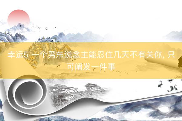 幸运5 一个男东说念主能忍住几天不有关你, 只可阐发一件事