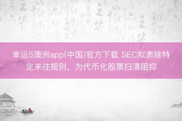 幸运5澳洲app(中国)官方下载 SEC拟肃除特定来往规则,为代币化股票扫清阻抑