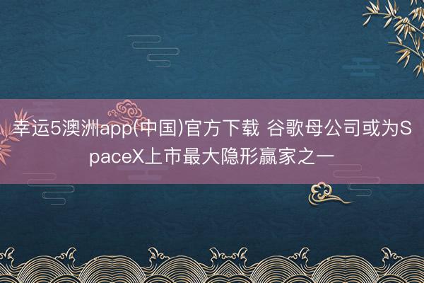 幸运5澳洲app(中国)官方下载 谷歌母公司或为SpaceX上市最大隐形赢家之一