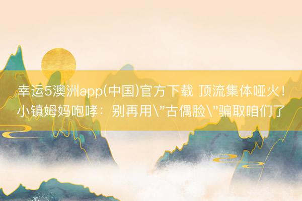 幸运5澳洲app(中国)官方下载 顶流集体哑火!小镇姆妈咆哮:别再用