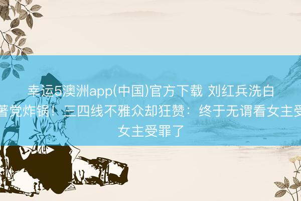 幸运5澳洲app(中国)官方下载 刘红兵洗白让原著党炸锅!三四线不雅众却狂赞:终于无谓看女主受罪了