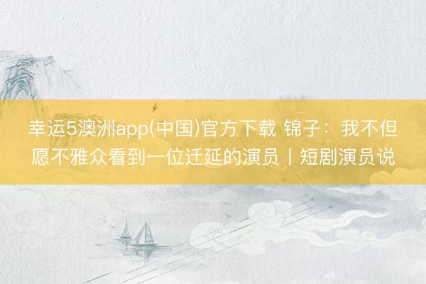幸运5澳洲app(中国)官方下载 锦子:我不但愿不雅众看到一位迁延的演员丨短剧演员说