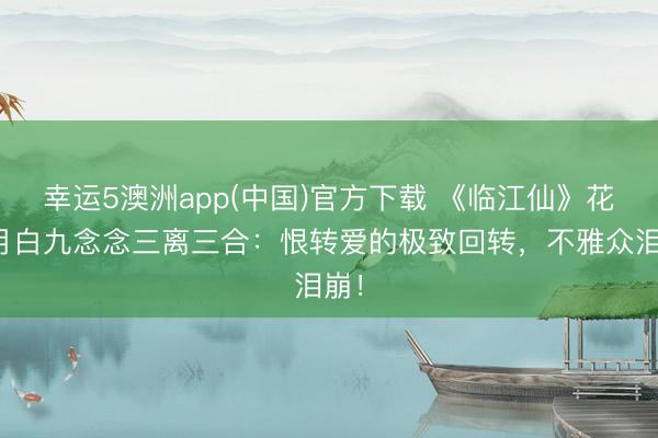 幸运5澳洲app(中国)官方下载 《临江仙》花如月白九念念三离三合:恨转爱的极致回转,不雅众泪崩!