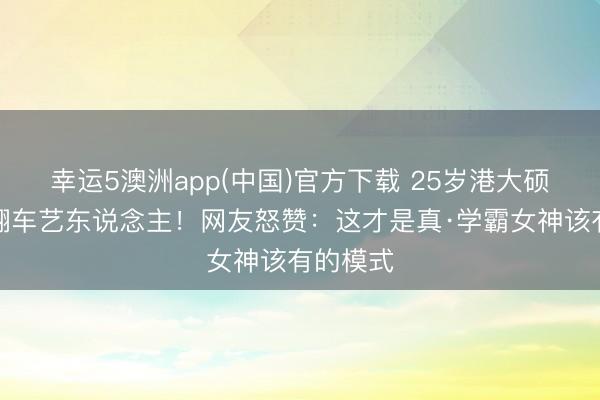 幸运5澳洲app(中国)官方下载 25岁港大硕士撞名翻车艺东说念主！网友怒赞：这才是真·学霸女神该有的模式