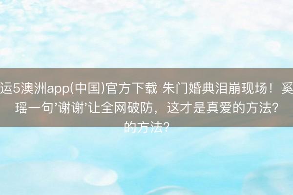 幸运5澳洲app(中国)官方下载 朱门婚典泪崩现场！奚梦瑶一句'谢谢'让全网破防，这才是真爱的方法？