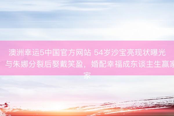 澳洲幸运5中国官方网站 54岁沙宝亮现状曝光!与朱娜分裂后娶戴笑盈,婚配幸福成东谈主生赢家