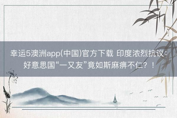 幸运5澳洲app(中国)官方下载 印度浓烈抗议:好意思国“一又友”竟如斯麻痹不仁?!