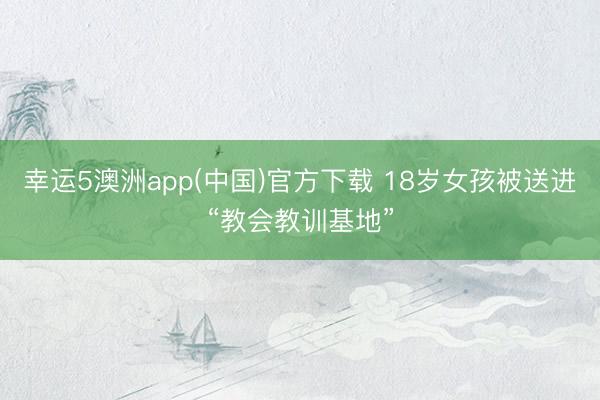 幸运5澳洲app(中国)官方下载 18岁女孩被送进“教会教训基地”