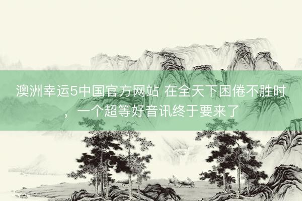 澳洲幸运5中国官方网站 在全天下困倦不胜时，一个超等好音讯终于要来了