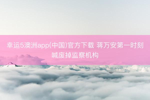 幸运5澳洲app(中国)官方下载 蒋万安第一时刻喊废掉监察机构