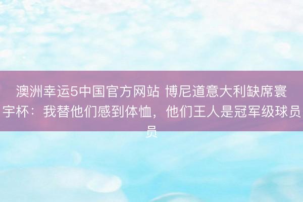 澳洲幸运5中国官方网站 博尼道意大利缺席寰宇杯:我替他们感到体恤,他们王人是冠军级球员