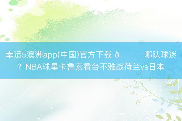 幸运5澳洲app(中国)官方下载 👀哪队球迷?NBA球星卡鲁索看台不雅战荷兰vs日本