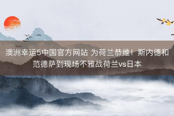 澳洲幸运5中国官方网站 为荷兰恭维！斯内德和范德萨到现场不雅战荷兰vs日本