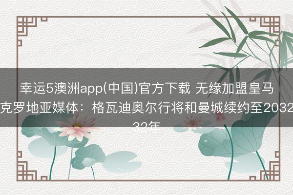 幸运5澳洲app(中国)官方下载 无缘加盟皇马?克罗地亚媒体:格瓦迪奥尔行将和曼城续约至2032年