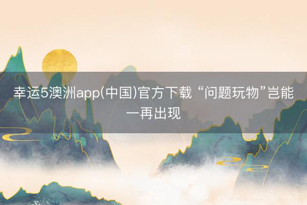 幸运5澳洲app(中国)官方下载 “问题玩物”岂能一再出现