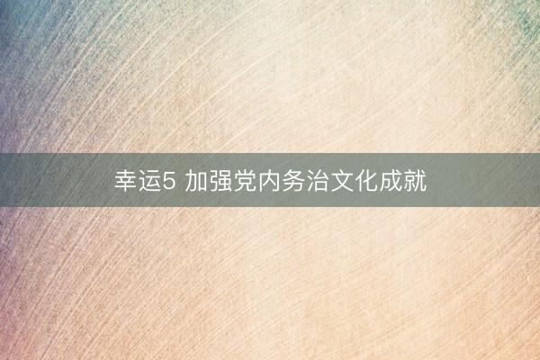 幸运5 加强党内务治文化成就