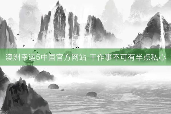 澳洲幸运5中国官方网站 干作事不可有半点私心