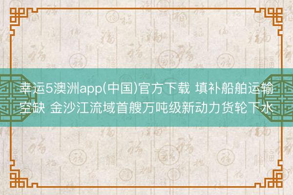 幸运5澳洲app(中国)官方下载 填补船舶运输空缺 金沙江流域首艘万吨级新动力货轮下水