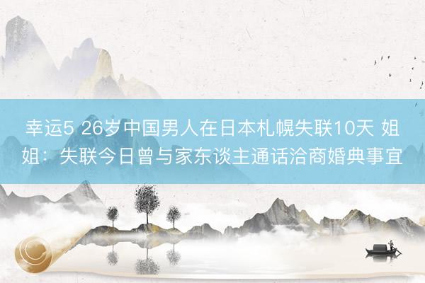 幸运5 26岁中国男人在日本札幌失联10天 姐姐:失联今日曾与家东谈主通话洽商婚典事宜