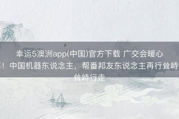 幸运5澳洲app(中国)官方下载 广交会暖心一幕!中国机器东说念主,帮番邦友东说念主再行耸峙行走