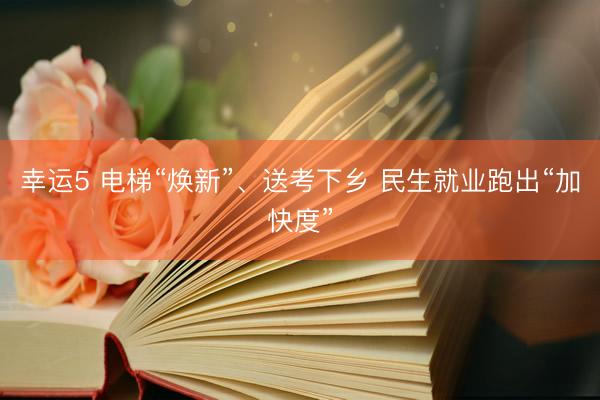 幸运5 电梯“焕新”、送考下乡 民生就业跑出“加快度”