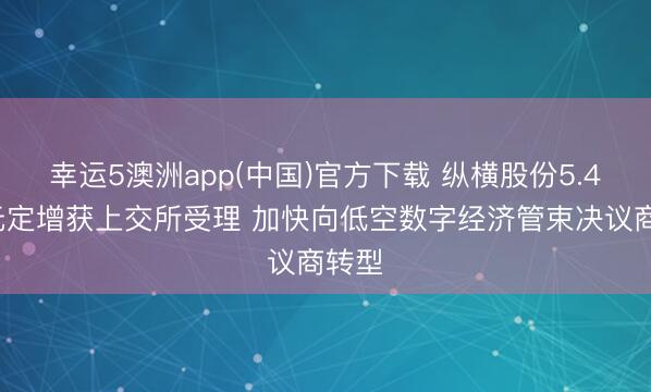 幸运5澳洲app(中国)官方下载 纵横股份5.48亿元定增获上交所受理 加快向低空数字经济管束决议商转型