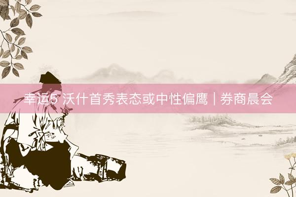 幸运5 沃什首秀表态或中性偏鹰 | 券商晨会