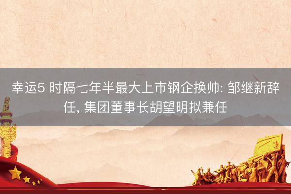 幸运5 时隔七年半最大上市钢企换帅: 邹继新辞任, 集团董事长胡望明拟兼任