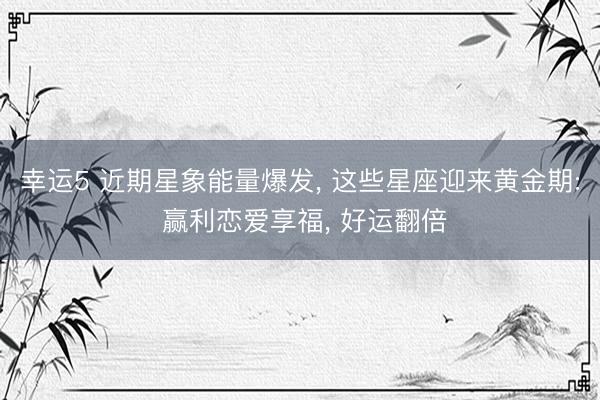 幸运5 近期星象能量爆发， 这些星座迎来黄金期: 赢利恋爱享福， 好运翻倍