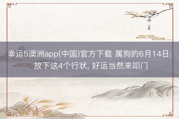 幸运5澳洲app(中国)官方下载 属狗的6月14日: 放下这4个行状, 好运当然来叩门