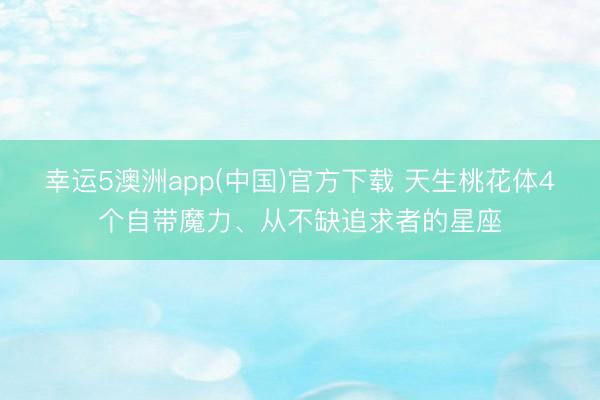 幸运5澳洲app(中国)官方下载 天生桃花体4个自带魔力、从不缺追求者的星座