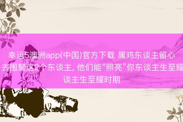 幸运5澳洲app(中国)官方下载 属鸡东谈主留心: 7月去围聚这2个东谈主， 他们能“照亮”你东谈主生至耀时期